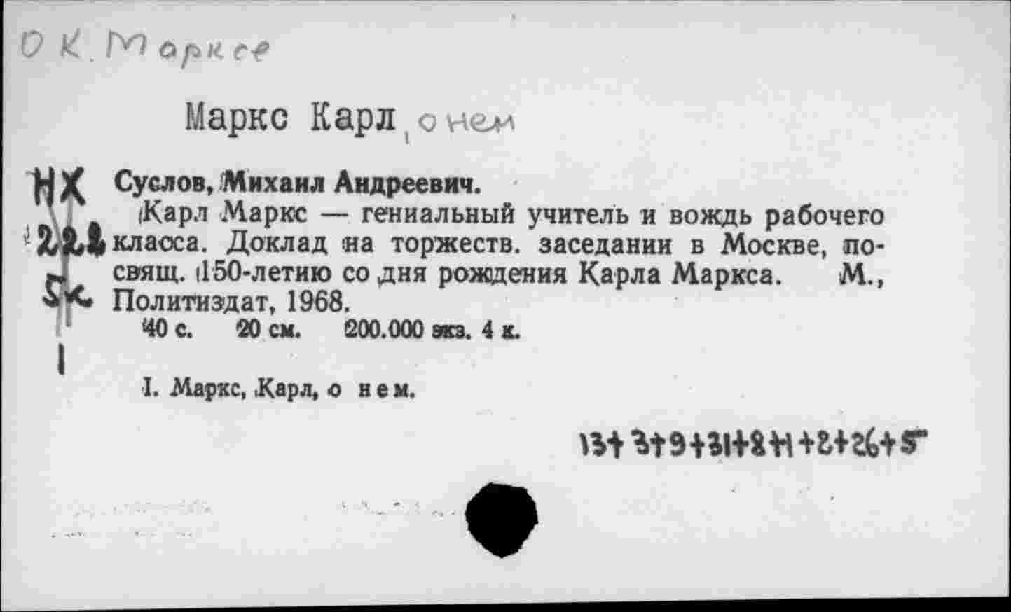 ﻿О . ГН орм е?
Маркс Карл(оне^
Н Суслов, Михаил Андреевич.
(Карл Маркс — гениальный учитель и вождь рабочего класса. Доклад и а торжеств, заседании в Москве, по-свящ. 1150-летию со дня рождения Карла Маркса. М., Политиздат, 1968.
40 с. 20 см. 200.000 из. 4 ь
I. Маркс, .Карл, о н е м.
